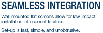 SEEMLESS INTEGRATION - Wall-mounted flat screens allow for low-impact installation into current facilities.  Set-up is fast, simple, and unobtrusive.